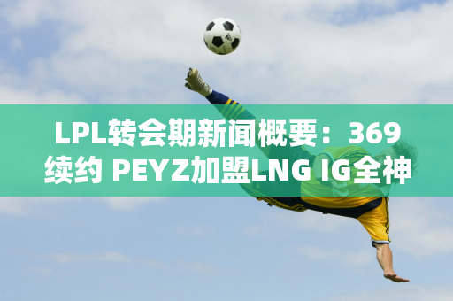 LPL转会期新闻概要：369续约 PEYZ加盟LNG IG全神级也缺辅助辅助