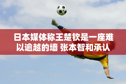 日本媒体称王楚钦是一座难以逾越的墙 张本智和承认自己各方面都不如他