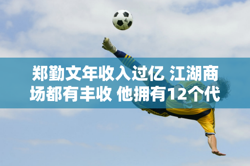 郑勤文年收入过亿 江湖商场都有丰收 他拥有12个代言并创造了新纪录