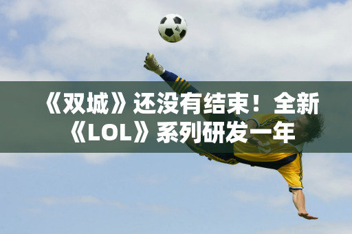 《双城》还没有结束！全新《LOL》系列研发一年