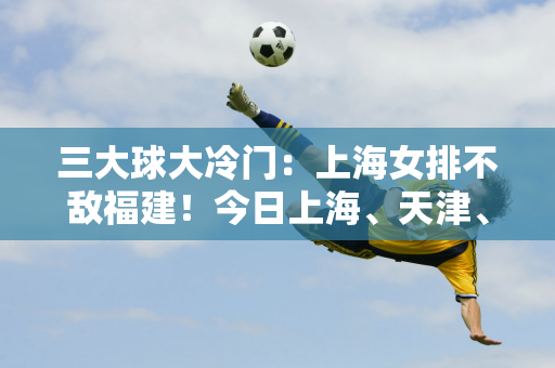 三大球大冷门：上海女排不敌福建！今日上海、天津、广东、福建上演生死战