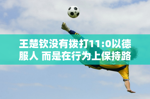 王楚钦没有拨打11:0以德服人 而是在行为上保持路线以赢得张本智和张本智的尊重 并主动低头