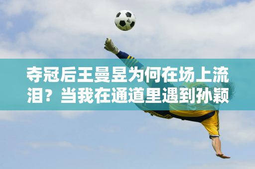 夺冠后王曼昱为何在场上流泪？当我在通道里遇到孙颖莎的时候 谁注意他们的举动呢？