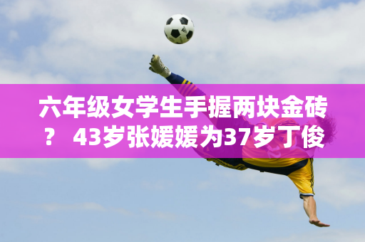 六年级女学生手握两块金砖？ 43岁张媛媛为37岁丁俊晖夺冠落泪 夫妻情深获赞