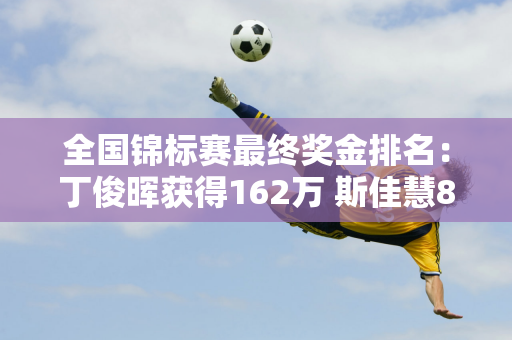 全国锦标赛最终奖金排名：丁俊晖获得162万 斯佳慧8万排名第17 范正毅排名第33