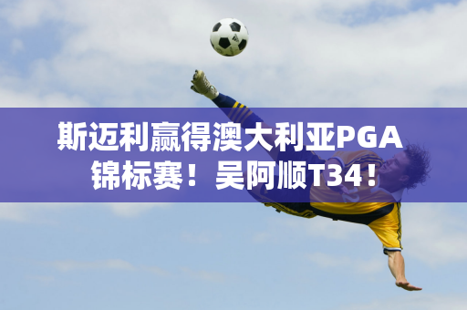 斯迈利赢得澳大利亚PGA 锦标赛！吴阿顺T34！