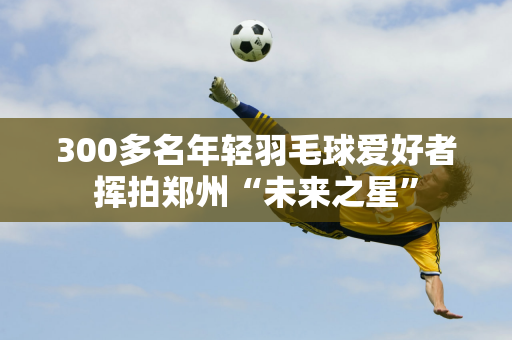 300多名年轻羽毛球爱好者挥拍郑州“未来之星”