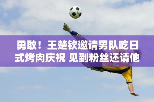 勇敢！王楚钦邀请男队吃日式烤肉庆祝 见到粉丝还请他们吃烤肉+吐司 全喝了