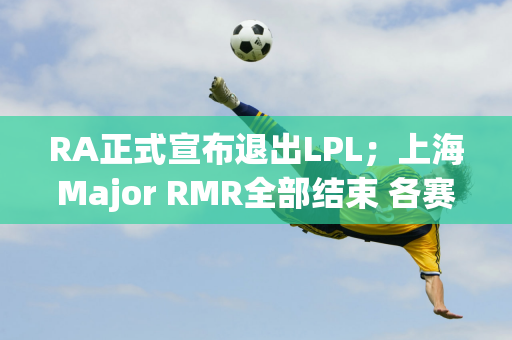 RA正式宣布退出LPL；上海Major RMR全部结束 各赛区主赛名单正式确定