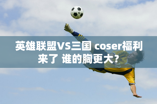 英雄联盟VS三国 coser福利来了 谁的胸更大？