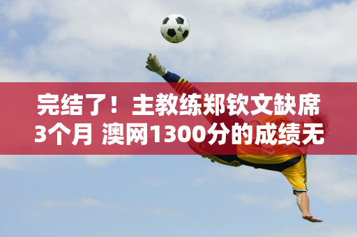 完结了！主教练郑钦文缺席3个月 澳网1300分的成绩无法挽救