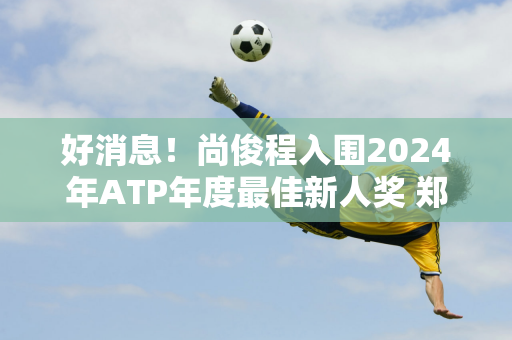 好消息！尚俊程入围2024年ATP年度最佳新人奖 郑勤文两年前荣获WTA年度最佳新人奖