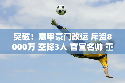 突破！意甲豪门改运 斥资8000万 空降3人 官宣名帅 重创国米