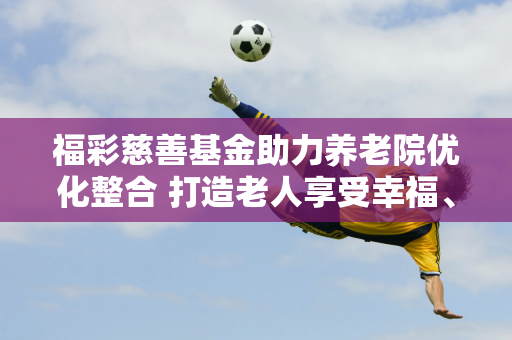 福彩慈善基金助力养老院优化整合 打造老人享受幸福、关爱老人的新环境