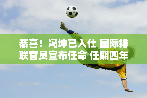 恭喜！冯坤已入仕 国际排联官员宣布任命 任期四年 中国女排为此感到自豪