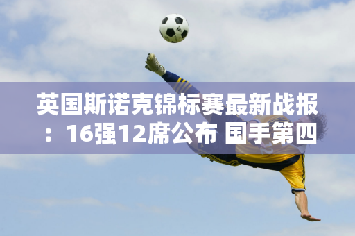 英国斯诺克锦标赛最新战报：16强12席公布 国手第四比赛日有望冲击4席