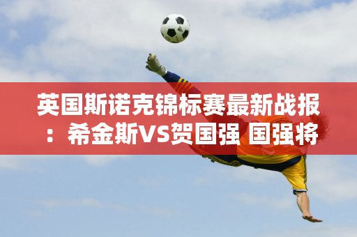 英国斯诺克锦标赛最新战报：希金斯VS贺国强 国强将连胜5场或击败希金斯