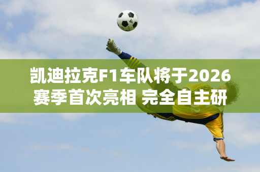 凯迪拉克F1车队将于2026赛季首次亮相 完全自主研发的F1赛车和动力系统