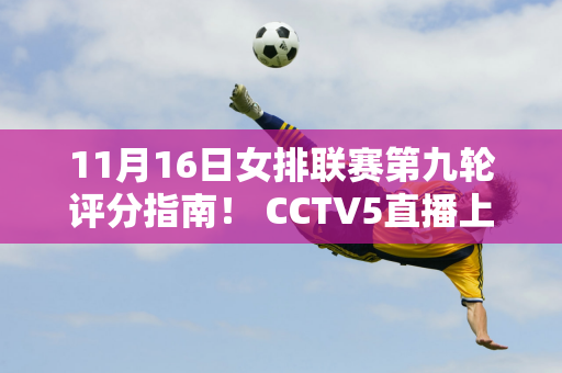 11月16日女排联赛第九轮评分指南！ CCTV5直播上海vs天津