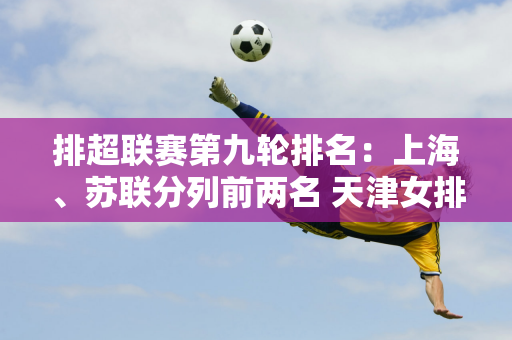 排超联赛第九轮排名：上海、苏联分列前两名 天津女排下降2位 深圳队积0分垫底