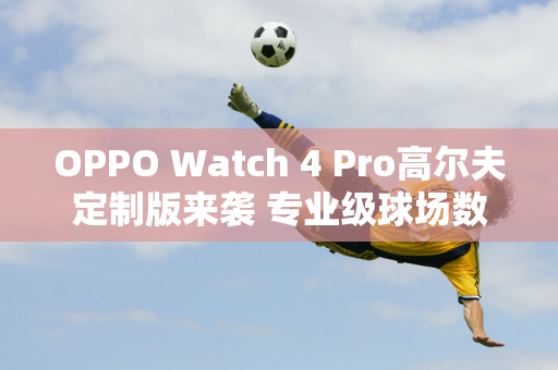 OPPO Watch 4 Pro高尔夫定制版来袭 专业级球场数据一目了然！