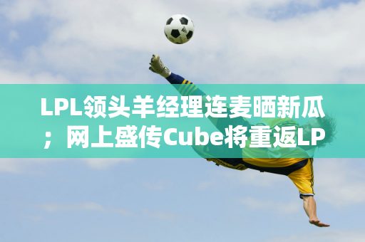 LPL领头羊经理连麦晒新瓜；网上盛传Cube将重返LPL WE粉丝将破防