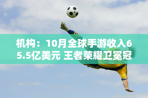 机构：10月全球手游收入65.5亿美元 王者荣耀卫冕冠军