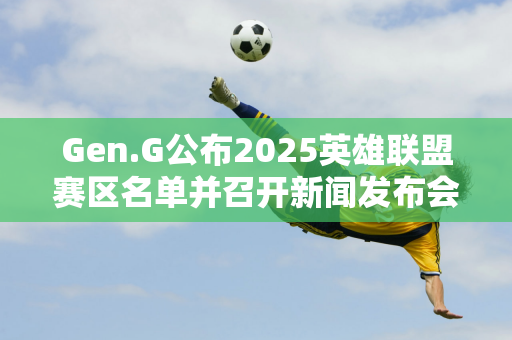 Gen.G公布2025英雄联盟赛区名单并召开新闻发布会