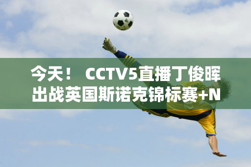 今天！ CCTV5直播丁俊晖出战英国斯诺克锦标赛+NBA+CBA+三大体育赛事