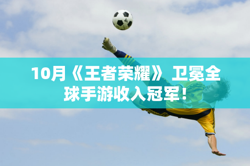 10月《王者荣耀》 卫冕全球手游收入冠军！