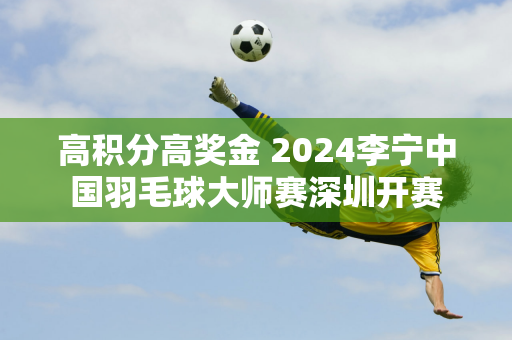 高积分高奖金 2024李宁中国羽毛球大师赛深圳开赛