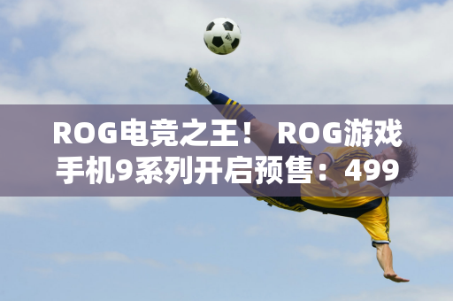 ROG电竞之王！ ROG游戏手机9系列开启预售：4999元起