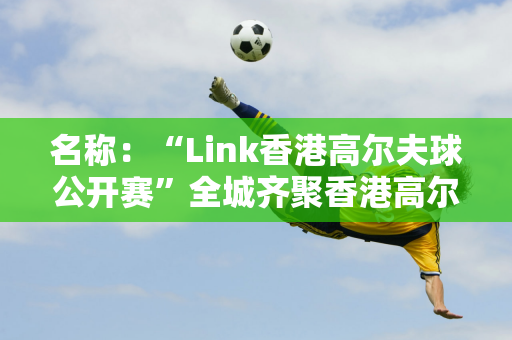 名称：“Link香港高尔夫球公开赛”全城齐聚香港高尔夫球会