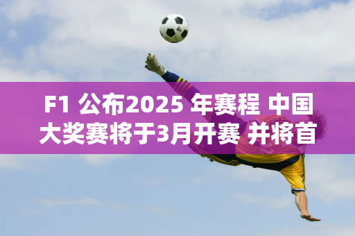 F1 公布2025 年赛程 中国大奖赛将于3月开赛 并将首次迎来F1学院赛