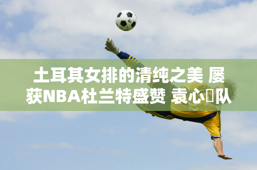 土耳其女排的清纯之美 屡获NBA杜兰特盛赞 袁心玥队友获联合国称赞