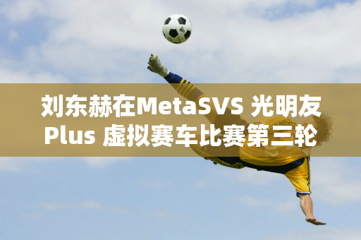 刘东赫在MetaSVS 光明友Plus 虚拟赛车比赛第三轮中继续称霸银石俱乐部赛道