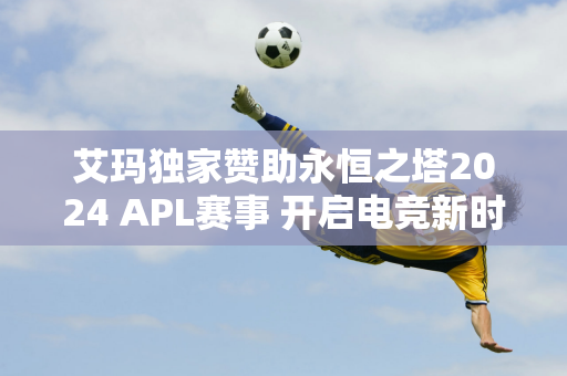 艾玛独家赞助永恒之塔2024 APL赛事 开启电竞新时代