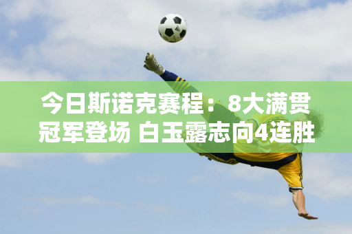 今日斯诺克赛程：8大满贯冠军登场 白玉露志向4连胜 4位中国选手进入正赛