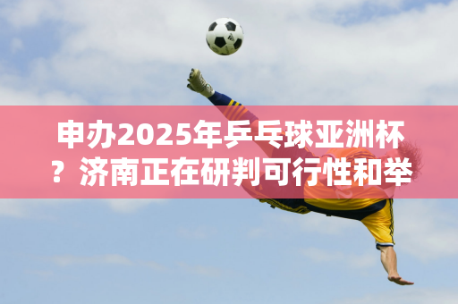 申办2025年乒乓球亚洲杯？济南正在研判可行性和举办条件