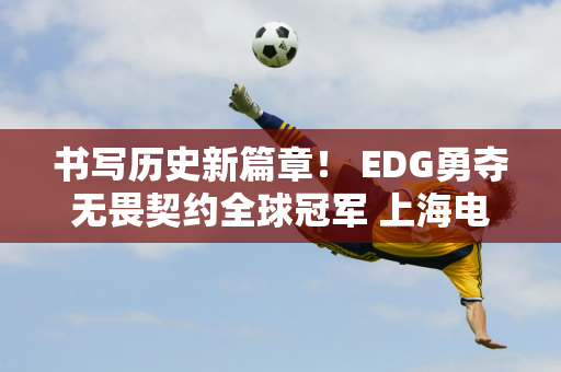 书写历史新篇章！ EDG勇夺无畏契约全球冠军 上海电竞协会发来贺信