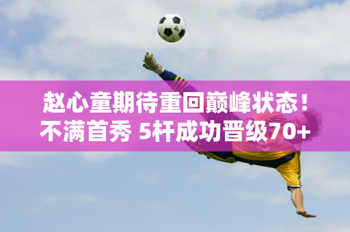 赵心童期待重回巅峰状态！不满首秀 5杆成功晋级70+ 傅家俊手感火辣