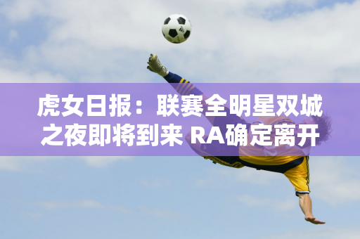 虎女日报：联赛全明星双城之夜即将到来 RA确定离开LPL席位