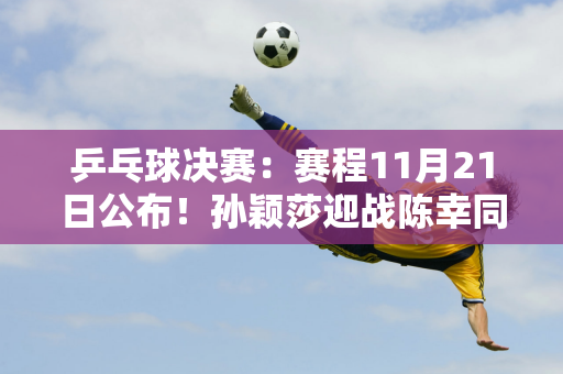 乒乓球决赛：赛程11月21日公布！孙颖莎迎战陈幸同 林诗栋拦住勒布朗