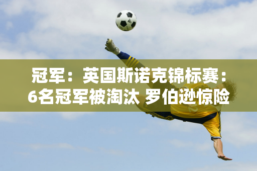 冠军：英国斯诺克锦标赛：6名冠军被淘汰 罗伯逊惊险晋级 中国队9人成功晋级！