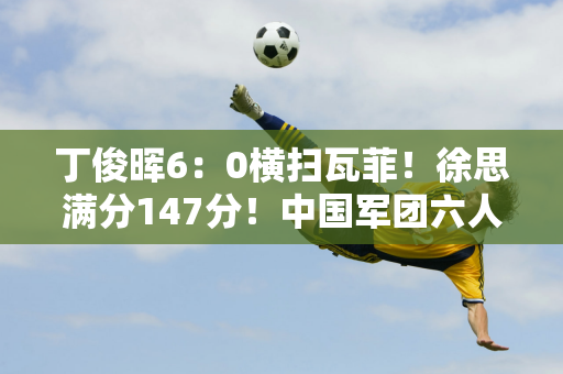 丁俊晖6：0横扫瓦菲！徐思满分147分！中国军团六人晋级16强！