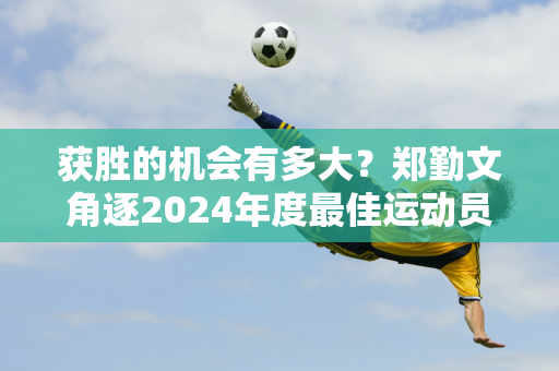 获胜的机会有多大？郑勤文角逐2024年度最佳运动员 又遇最大“克星”