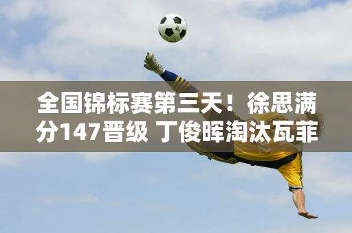 全国锦标赛第三天！徐思满分147晋级 丁俊晖淘汰瓦菲 16强仅剩7人