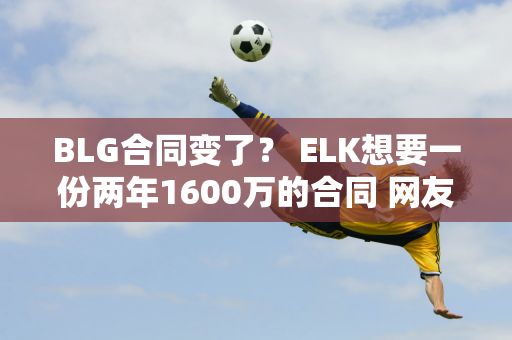 BLG合同变了？ ELK想要一份两年1600万的合同 网友：LPL最好的AD真的不贵