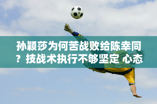 孙颖莎为何苦战败给陈幸同？技战术执行不够坚定 心态可能会受到伤病影响