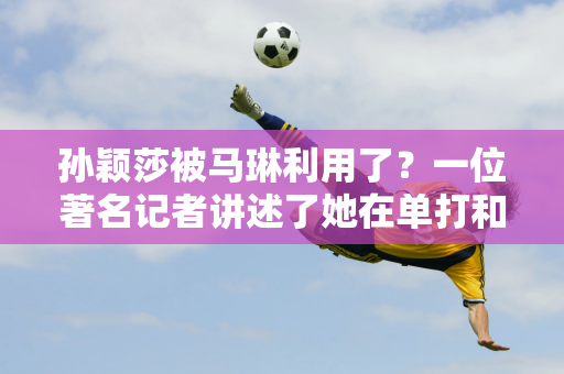 孙颖莎被马琳利用了？一位著名记者讲述了她在单打和双打比赛中首轮被淘汰的原因 陈幸同说的是实话